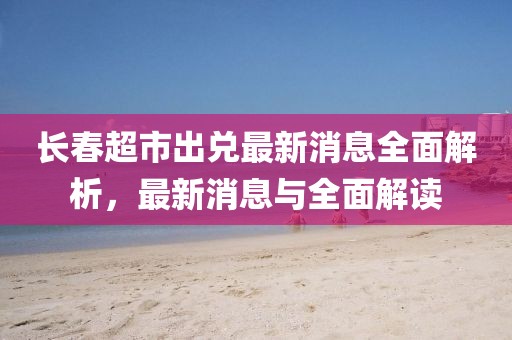 長春超市出兌最新消息全面解析，最新消息與全面解讀
