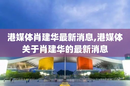 港媒體肖建華最新消息,港媒體關(guān)于肖建華的最新消息
