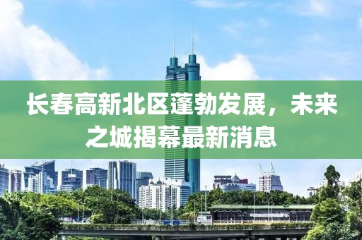 長(zhǎng)春高新北區(qū)蓬勃發(fā)展，未來之城揭幕最新消息