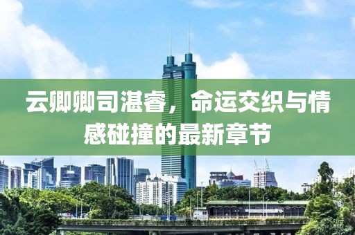 云卿卿司湛睿，命運交織與情感碰撞的最新章節(jié)