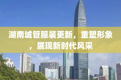 湖南城管服裝更新，重塑形象，展現(xiàn)新時代風(fēng)采