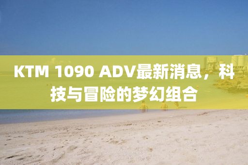 KTM 1090 ADV最新消息，科技與冒險的夢幻組合