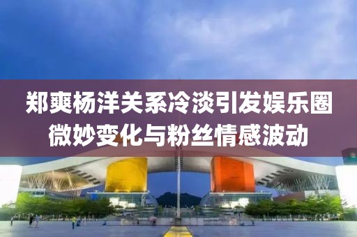鄭爽楊洋關(guān)系冷淡引發(fā)娛樂圈微妙變化與粉絲情感波動(dòng)