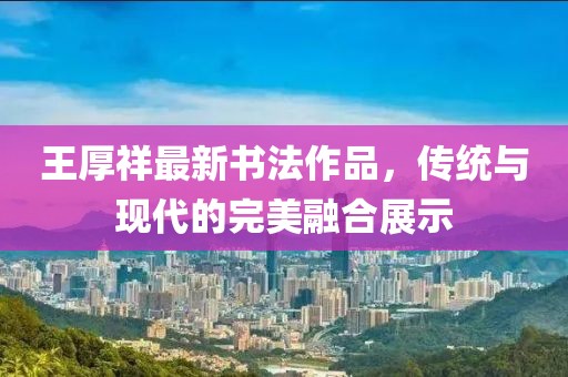 王厚祥最新書(shū)法作品，傳統(tǒng)與現(xiàn)代的完美融合展示