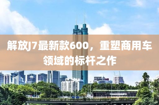解放J7最新款600，重塑商用車領(lǐng)域的標(biāo)桿之作