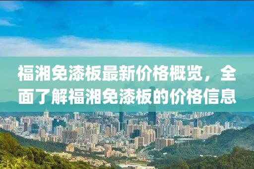 福湘免漆板最新價格概覽，全面了解福湘免漆板的價格信息