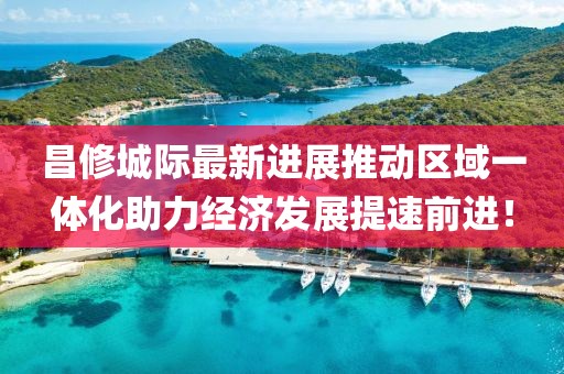 昌修城際最新進展推動區(qū)域一體化助力經(jīng)濟發(fā)展提速前進！