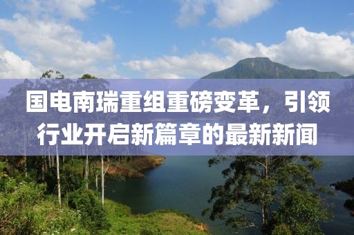 國電南瑞重組重磅變革，引領(lǐng)行業(yè)開啟新篇章的最新新聞