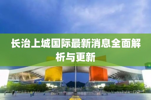 長治上城國際最新消息全面解析與更新
