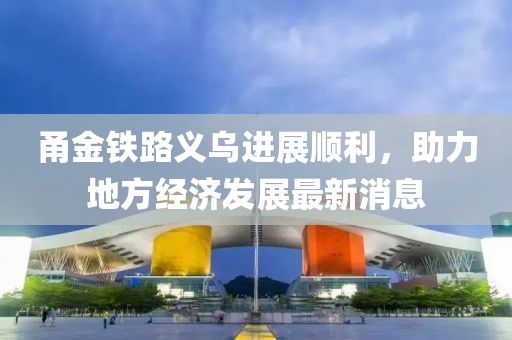 甬金鐵路義烏進展順利，助力地方經濟發(fā)展最新消息
