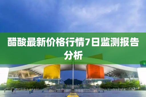 醋酸最新價格行情7日監(jiān)測報告分析