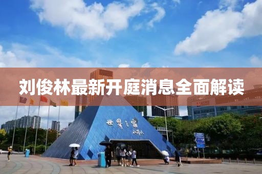 劉俊林最新開庭消息全面解讀