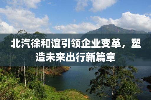 北汽徐和誼引領(lǐng)企業(yè)變革，塑造未來(lái)出行新篇章