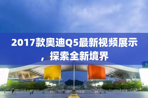 2017款?yuàn)W迪Q5最新視頻展示，探索全新境界