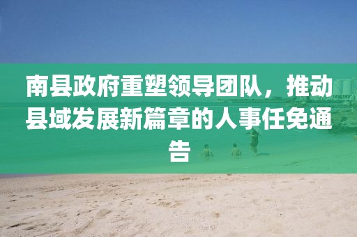 南縣政府重塑領導團隊，推動縣域發(fā)展新篇章的人事任免通告