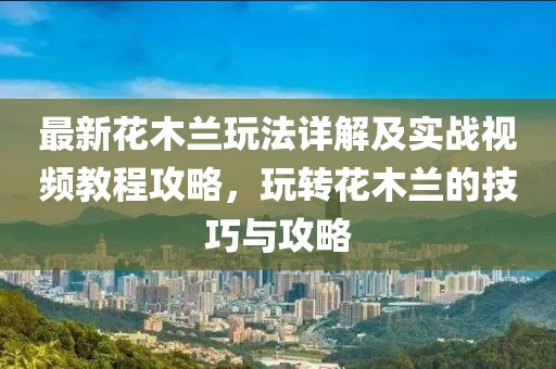 最新花木蘭玩法詳解及實戰(zhàn)視頻教程攻略，玩轉(zhuǎn)花木蘭的技巧與攻略