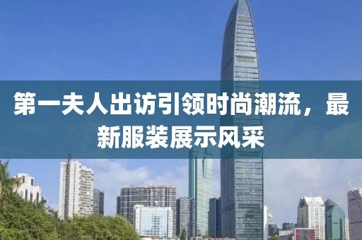 第一夫人出訪引領(lǐng)時尚潮流，最新服裝展示風(fēng)采