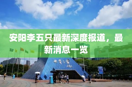 安陽(yáng)李五只最新深度報(bào)道，最新消息一覽