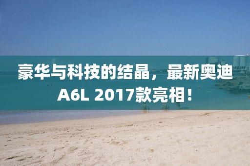 豪華與科技的結(jié)晶，最新奧迪A6L 2017款亮相！