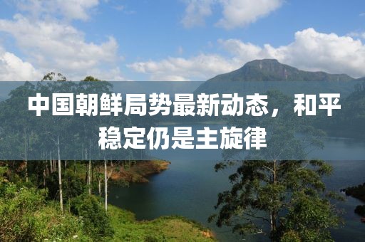 中國(guó)朝鮮局勢(shì)最新動(dòng)態(tài)，和平穩(wěn)定仍是主旋律