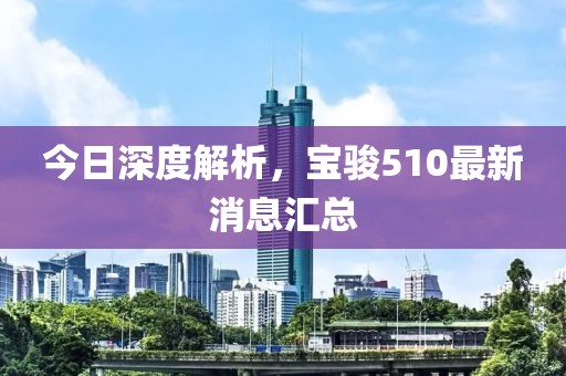 今日深度解析，寶駿510最新消息匯總