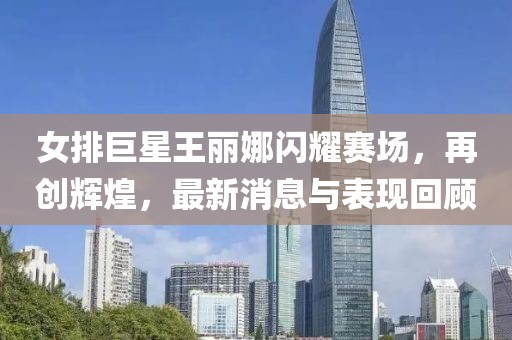 女排巨星王麗娜閃耀賽場，再創(chuàng)輝煌，最新消息與表現(xiàn)回顧