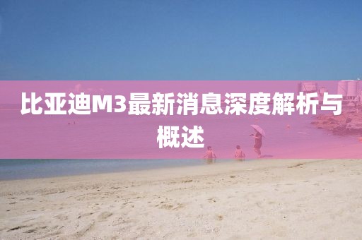 比亞迪M3最新消息深度解析與概述