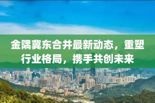 金隅冀東合并最新動態(tài)，重塑行業(yè)格局，攜手共創(chuàng)未來