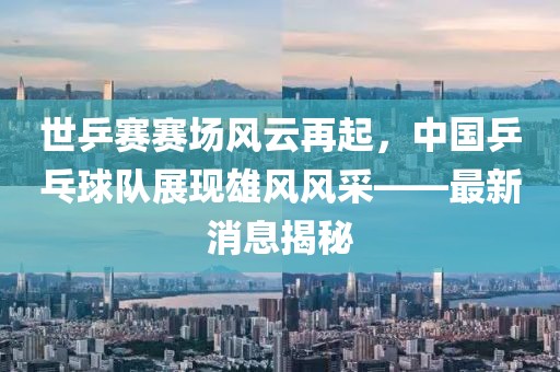 世乒賽賽場風云再起，中國乒乓球隊展現(xiàn)雄風風采——最新消息揭秘