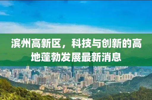 濱州高新區(qū)，科技與創(chuàng)新的高地蓬勃發(fā)展最新消息