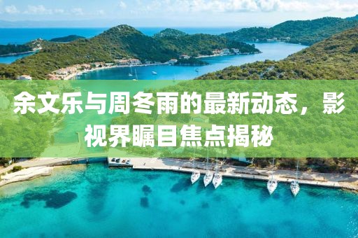 余文樂與周冬雨的最新動態(tài)，影視界矚目焦點揭秘