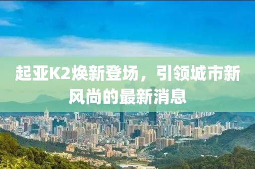 起亞K2煥新登場(chǎng)，引領(lǐng)城市新風(fēng)尚的最新消息