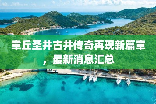 章丘圣井古井傳奇再現(xiàn)新篇章，最新消息匯總