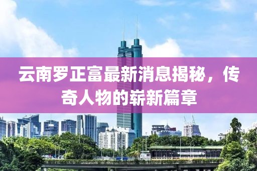 云南羅正富最新消息揭秘，傳奇人物的嶄新篇章
