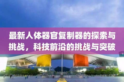 最新人體器官?gòu)?fù)制器的探索與挑戰(zhàn)，科技前沿的挑戰(zhàn)與突破