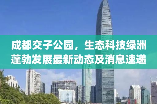 成都交子公園，生態(tài)科技綠洲蓬勃發(fā)展最新動態(tài)及消息速遞