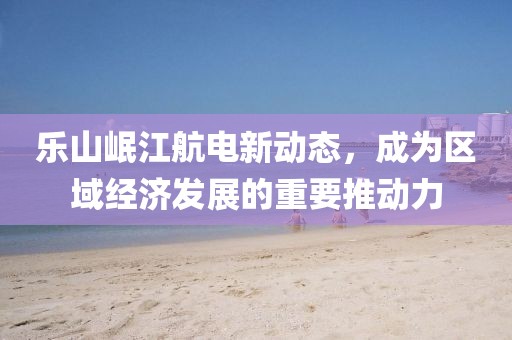 樂山岷江航電新動態(tài)，成為區(qū)域經濟發(fā)展的重要推動力