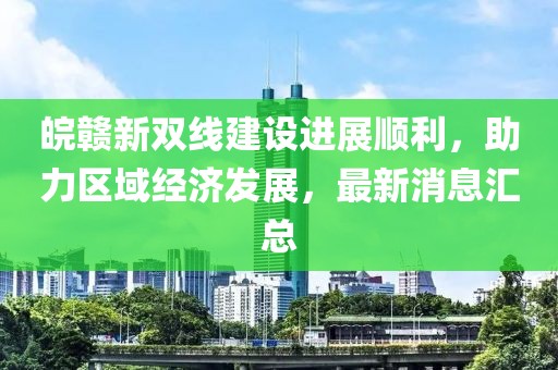 皖贛新雙線建設(shè)進(jìn)展順利，助力區(qū)域經(jīng)濟(jì)發(fā)展，最新消息匯總