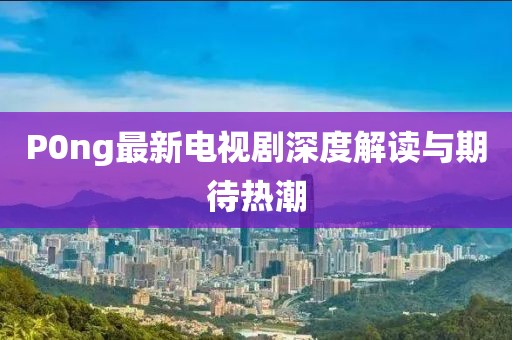P0ng最新電視劇深度解讀與期待熱潮