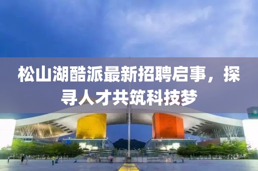 松山湖酷派最新招聘啟事，探尋人才共筑科技夢