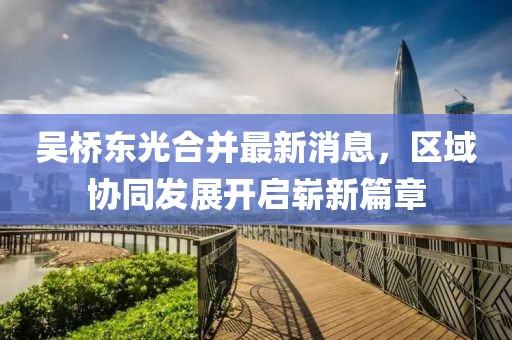 吳橋東光合并最新消息，區(qū)域協(xié)同發(fā)展開啟嶄新篇章