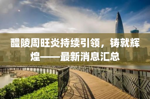 醴陵周旺炎持續(xù)引領(lǐng)，鑄就輝煌——最新消息匯總