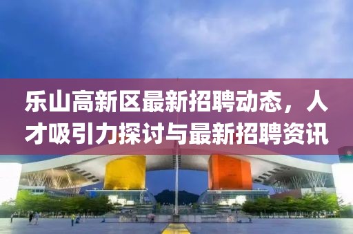 樂山高新區(qū)最新招聘動(dòng)態(tài)，人才吸引力探討與最新招聘資訊