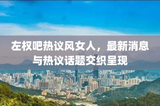 左權(quán)吧熱議風(fēng)女人，最新消息與熱議話題交織呈現(xiàn)