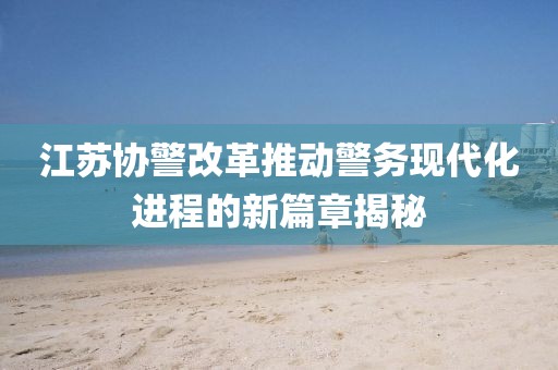 江蘇協(xié)警改革推動(dòng)警務(wù)現(xiàn)代化進(jìn)程的新篇章揭秘