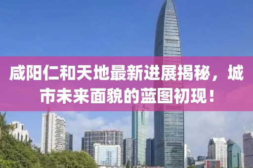 咸陽仁和天地最新進(jìn)展揭秘，城市未來面貌的藍(lán)圖初現(xiàn)！