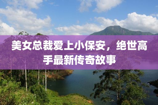 美女總裁愛(ài)上小保安，絕世高手最新傳奇故事