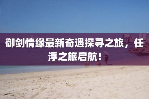 御劍情緣最新奇遇探尋之旅，任浮之旅啟航！