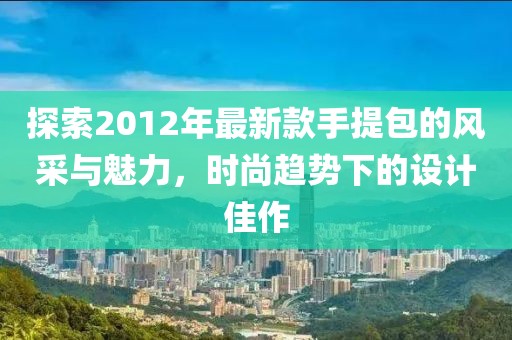 探索2012年最新款手提包的風(fēng)采與魅力，時(shí)尚趨勢(shì)下的設(shè)計(jì)佳作