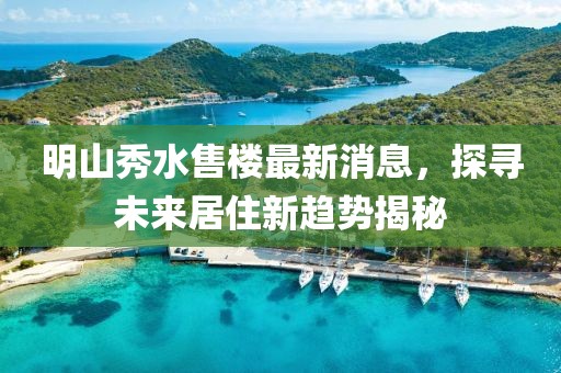 明山秀水售樓最新消息，探尋未來居住新趨勢(shì)揭秘